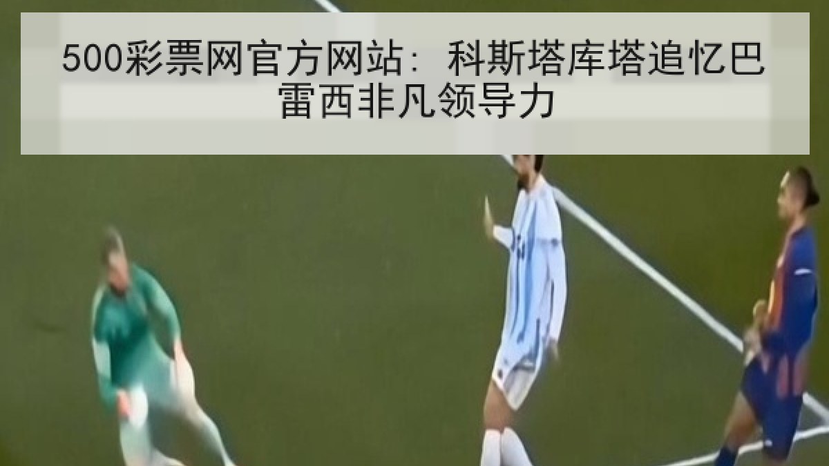 500彩票网官方网站: 科斯塔库塔追忆巴雷西非凡领导力 500彩票网官方网站: 科斯塔库塔追忆巴雷西非凡领导力