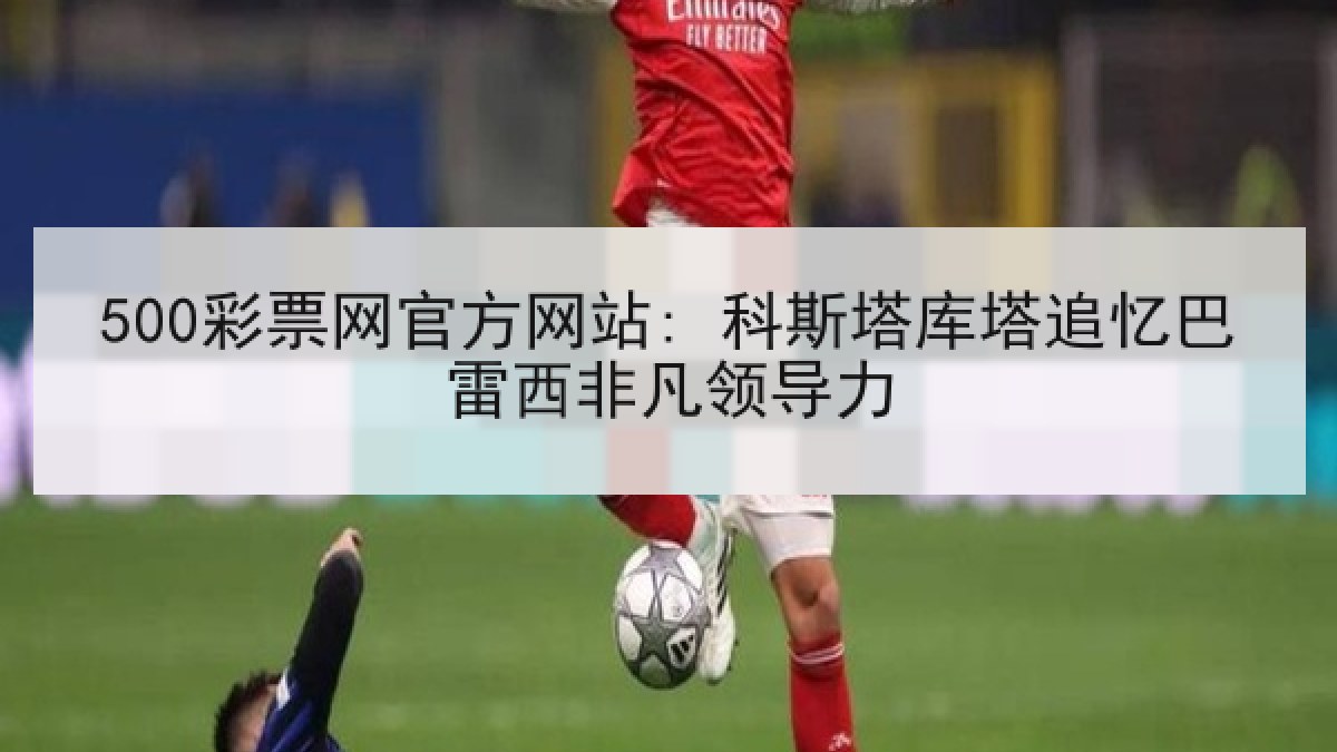 500彩票网官方网站: 科斯塔库塔追忆巴雷西非凡领导力 500彩票网官方网站: 科斯塔库塔追忆巴雷西非凡领导力