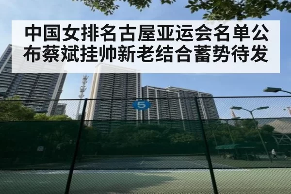 中国女排名古屋亚运会名单公布蔡斌挂帅新老结合蓄势待发