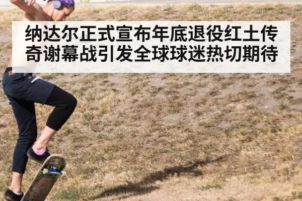 纳达尔正式宣布年底退役红土传奇谢幕战引发全球球迷热切期待