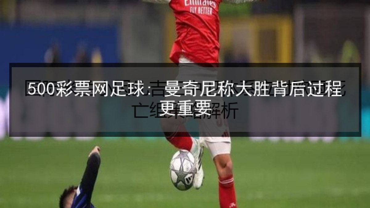 500彩票网足球: 曼奇尼称大胜背后过程更重要